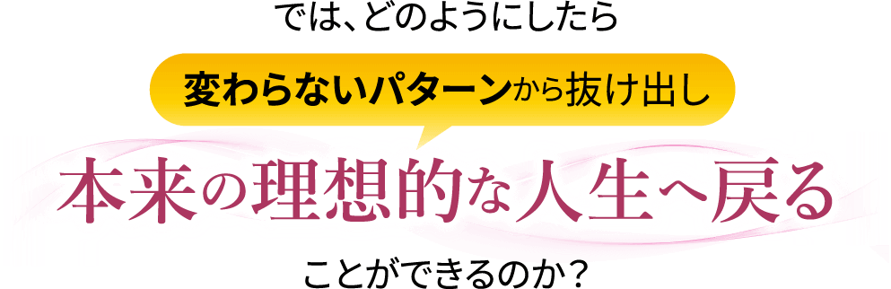 では､どのようにしたら変わらないパターンから抜け出し本来の理想的な人生へ戻ることができるのか？