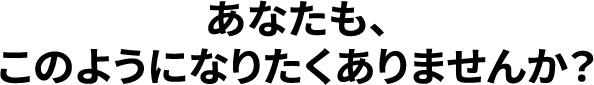 あなたも､このようになりたくありませんか？