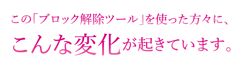 この｢ブロック解除ツール｣を使った方々に､こんな変化が起きています｡