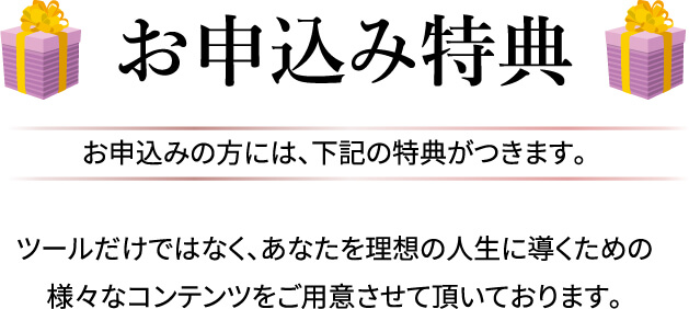 お申込み特典 お申込みの方には､下記の特典がつきます｡ツールだけではなく､あなたを理想の人生に導くための様々なコンテンツをご用意させて頂いております｡