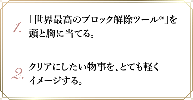1.｢世界最高のブロック解除ツール®｣を頭と胸に当てる｡2.クリアにしたい物事を､とても軽くイメージする｡