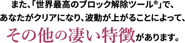 また､｢世界最高のブロック解除ツール®｣で､あなたがクリアになり､波動が上がることによって､その他の凄い特徴があります｡