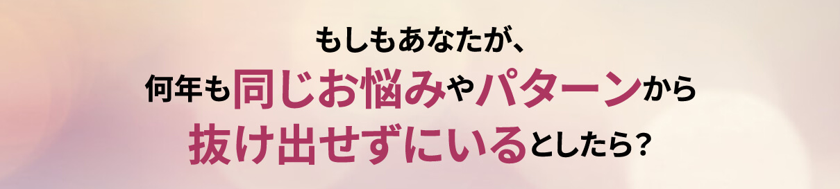 もしもあなたが､何年も同じお悩みやパターンから抜け出せずにいるとしたら？