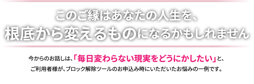 【このご縁はあなたの人生を､根底から変えるものになるかもしれません】今からのお話しは､｢毎日変わらない現実をどうにかしたい｣と､ご利用者様が､ブロック解除ツールのお申し込み時にいただいたお悩みの一例です｡