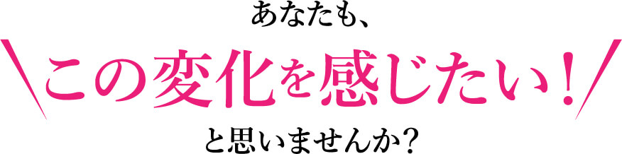 あなたもこの変化を感じたい！と思いませんか？