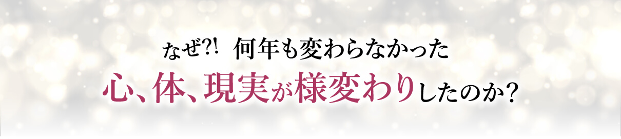 なぜ？！何年も変わらなかった心､体､現実が様変わりしたのか？